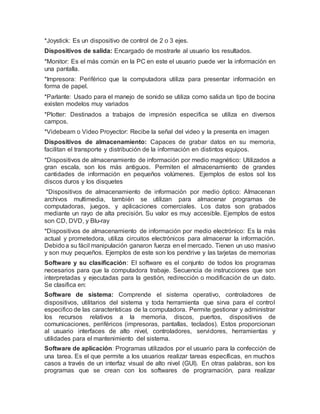 *Joystick: Es un dispositivo de control de 2 o 3 ejes.
Dispositivos de salida: Encargado de mostrarle al usuario los resultados.
*Monitor: Es el más común en la PC en este el usuario puede ver la información en
una pantalla.
*Impresora: Periférico que la computadora utiliza para presentar información en
forma de papel.
*Parlante: Usado para el manejo de sonido se utiliza como salida un tipo de bocina
existen modelos muy variados
*Plotter: Destinados a trabajos de impresión especifica se utiliza en diversos
campos.
*Videbeam o Video Proyector: Recibe la señal del video y la presenta en imagen
Dispositivos de almacenamiento: Capaces de grabar datos en su memoria,
facilitan el transporte y distribución de la información en distintos equipos.
*Dispositivos de almacenamiento de información por medio magnético: Utilizados a
gran escala, son los más antiguos. Permiten el almacenamiento de grandes
cantidades de información en pequeños volúmenes. Ejemplos de estos sol los
discos duros y los disquetes
*Dispositivos de almacenamiento de información por medio óptico: Almacenan
archivos multimedia, también se utilizan para almacenar programas de
computadoras, juegos, y aplicaciones comerciales. Los datos son grabados
mediante un rayo de alta precisión. Su valor es muy accesible. Ejemplos de estos
son CD, DVD, y Blu-ray
*Dispositivos de almacenamiento de información por medio electrónico: Es la más
actual y prometedora, utiliza circuitos electrónicos para almacenar la información.
Debidoa su fácil manipulación ganaron fuerza en el mercado. Tienen un uso masivo
y son muy pequeños. Ejemplos de este son los pendrive y las tarjetas de memorias
Software y su clasificación: El software es el conjunto de todos los programas
necesarios para que la computadora trabaje. Secuencia de instrucciones que son
interpretadas y ejecutadas para la gestión, redirección o modificación de un dato.
Se clasifica en:
Software de sistema: Comprende el sistema operativo, controladores de
dispositivos, utilitarios del sistema y toda herramienta que sirva para el control
especifico de las características de la computadora. Permite gestionar y administrar
los recursos relativos a la memoria, discos, puertos, dispositivos de
comunicaciones, periféricos (impresoras, pantallas, teclados). Estos proporcionan
al usuario interfaces de alto nivel, controladores, servidores, herramientas y
utilidades para el mantenimiento del sistema.
Software de aplicación: Programas utilizados por el usuario para la confección de
una tarea. Es el que permite a los usuarios realizar tareas específicas, en muchos
casos a través de un interfaz visual de alto nivel (GUI). En otras palabras, son los
programas que se crean con los softwares de programación, para realizar
 