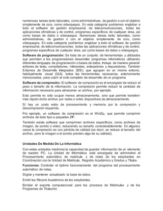 numerosas tareas tanto laborales, como administrativas, de gestión o con el objetivo
simplemente de ocio, como videojuegos. En esta categoría podríamos englobar a
todo el software de gestión empresarial, de telecomunicaciones, todas las
aplicaciones ofimáticas y de control, programas específicos de cualquier área, así
como bases de datos o videojuegos. Numerosas tareas tanto laborales, como
administrativas, de gestión o con el objetivo simplemente de ocio, como
videojuegos. En esta categoría podríamos englobar a todo el software de gestión
empresarial, de telecomunicaciones, todas las aplicaciones ofimáticas y de control,
programas específicos de cualquier área, así como bases de datos o videojuegos.
Software de programación: Se trata de un conjunto de herramientas y utilidades
que permiten a los programadores desarrollar programas informáticos utilizando
diferentes lenguajes de programación o bases de datos. Incluye de manera general:
editores de texto, compiladores, intérpretes, enlazadores y depuradores. También
Entornos de Desarrollo Integrados (IDE): que agrupan en un mismo entorno,
habitualmente visual (GUI), todas las herramientas necesarias, anteriormente
mencionadas, para cubrir el ciclo completo de desarrollo de un programa
Software de compresión: El software de compresión es el encargado de reducir el
peso o tamaño de la información. La compresión permite reducir la cantidad de
información necesaria para almacenar un archivo, por ejemplo.
Esto permite no sólo ocupar menos almacenamiento, sino que permite transferir
más rápido dicho archivo por redes o entre dispositivos de almacenamiento.
Sí hay un costo extra de procesamiento y memoria por la compresión y
descompresión requerida.
Por ejemplo, un software de compresión es el WinZip, que permite comprimir
archivos de todo tipo a paquetes ZIP.
También existe software que comprimen archivos específicos, como archivos de
imagen, de sonido o video, reduciendo su tamaño considerablemente. En algunos
casos la compresión es con pérdida de calidad (es decir, se reduce el tamaño del
archivo, pero la imagen o el sonido pierden algo de su calidad).
Unidades De Medida De La Informática
Con estas unidades medimos la capacidad de guardar información de un elemento
de nuestro PC. La Unidad de Informática está encargada de administrar el
Procesamiento automático de matrícula y de notas de los estudiantes en
Coordinación con la Unidad de Matrícula, Registro Académico y Grados y Títulos
Funciones: Controlar el óptimo funcionamiento del programa del procesamiento
automático de notas.
Digitar y mantener actualizado la base de datos.
Emitir los Récord Académico de los estudiantes.
Brindar el soporte computacional para los procesos de Matrículas y de los
Programas de Titulación.
 