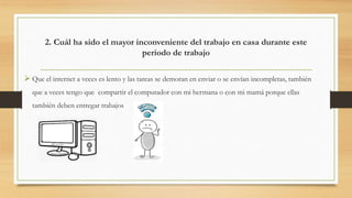 2. Cuál ha sido el mayor inconveniente del trabajo en casa durante este
periodo de trabajo
 Que el internet a veces es lento y las tareas se demoran en enviar o se envían incompletas, también
que a veces tengo que compartir el computador con mi hermana o con mi mamá porque ellas
también deben entregar trabajos
 