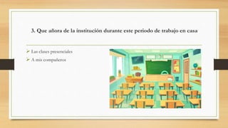 3. Que añora de la institución durante este periodo de trabajo en casa
 Las clases presenciales
 A mis compañeros
 