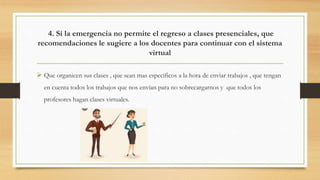 4. Si la emergencia no permite el regreso a clases presenciales, que
recomendaciones le sugiere a los docentes para continuar con el sistema
virtual
 Que organicen sus clases , que sean mas específicos a la hora de enviar trabajos , que tengan
en cuenta todos los trabajos que nos envían para no sobrecargarnos y que todos los
profesores hagan clases virtuales.
 