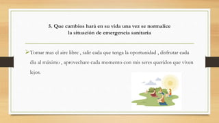 5. Que cambios hará en su vida una vez se normalice
la situación de emergencia sanitaria
Tomar mas el aire libre , salir cada que tenga la oportunidad , disfrutar cada
día al máximo , aprovechare cada momento con mis seres queridos que viven
lejos.
 