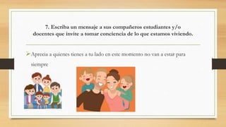 7. Escriba un mensaje a sus compañeros estudiantes y/o
docentes que invite a tomar conciencia de lo que estamos viviendo.
Aprecia a quienes tienes a tu lado en este momento no van a estar para
siempre
 