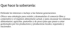 Que hace la soberanía:
Defiende los intereses e incluye a las futuras generaciones.
Ofrece una estrategia para resistir y desmantelar el comercio libre y
corporativo y el régimen alimentario actual, y para encauzar los sistemas
alimentarios, agrícolas, pastoriles y de pesca para que pasen a estar
gestionados por los productores y productoras locales, regionales y
nacionales.
 