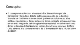 Concepto:
• El concepto de soberanía alimentaria fue desarrollado por Vía
Campesina y llevado al debate público con ocasión de la Cumbre
Mundial de la Alimentación en 1996, y ofrece una alternativa a las
políticas neoliberales. Desde entonces, dicho concepto se ha convertido
en un tema mayor del debate agrario internacional, inclusive en el seno
de las instancias de las Naciones Unidas. Fue el tema principal del foro
ONG paralelo a la cumbre mundial de la alimentación de la FAO de junio
del 2002.
 