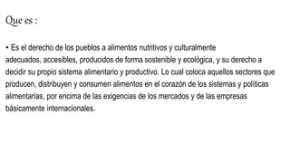 Que es :
• Es el derecho de los pueblos a alimentos nutritivos y culturalmente
adecuados, accesibles, producidos de forma sostenible y ecológica, y su derecho a
decidir su propio sistema alimentario y productivo. Lo cual coloca aquellos sectores que
producen, distribuyen y consumen alimentos en el corazón de los sistemas y políticas
alimentarias, por encima de las exigencias de los mercados y de las empresas
básicamente internacionales.
 