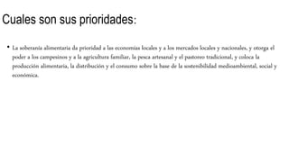 Cuales son sus prioridades:
• La soberanía alimentaria da prioridad a las economías locales y a los mercados locales y nacionales, y otorga el
poder a los campesinos y a la agricultura familiar, la pesca artesanal y el pastoreo tradicional, y coloca la
producción alimentaria, la distribución y el consumo sobre la base de la sostenibilidad medioambiental, social y
económica.
 
