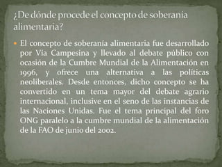  El concepto de soberanía alimentaria fue desarrollado
por Vía Campesina y llevado al debate público con
ocasión de la Cumbre Mundial de la Alimentación en
1996, y ofrece una alternativa a las políticas
neoliberales. Desde entonces, dicho concepto se ha
convertido en un tema mayor del debate agrario
internacional, inclusive en el seno de las instancias de
las Naciones Unidas. Fue el tema principal del foro
ONG paralelo a la cumbre mundial de la alimentación
de la FAO de junio del 2002.
 
