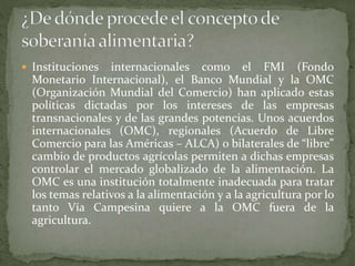  Instituciones internacionales como el FMI (Fondo
Monetario Internacional), el Banco Mundial y la OMC
(Organización Mundial del Comercio) han aplicado estas
políticas dictadas por los intereses de las empresas
transnacionales y de las grandes potencias. Unos acuerdos
internacionales (OMC), regionales (Acuerdo de Libre
Comercio para las Américas – ALCA) o bilaterales de “libre”
cambio de productos agrícolas permiten a dichas empresas
controlar el mercado globalizado de la alimentación. La
OMC es una institución totalmente inadecuada para tratar
los temas relativos a la alimentación y a la agricultura por lo
tanto Vía Campesina quiere a la OMC fuera de la
agricultura.
 