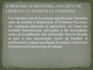  Una bandera roja en la ventana significa que Colombia
sufre de hambre e impotencia. El Gobierno Nacional,
sin respuesta planeada ni preventiva, no tomó las
medidas humanitarias adecuadas a las necesidades
reales de la población más vulnerable. Pero ha llevado
al país a una encrucijada: morir de hambre al
confinarnos y esperar que llegue la vacuna, o morir por
Coronavirus al exponernos al trabajar.
 