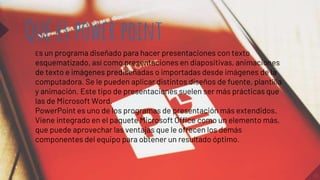 10
Qué es power point
Es un programa diseñado para hacer presentaciones con texto
esquematizado, así como presentaciones en diapositivas, animaciones
de texto e imágenes prediseñadas o importadas desde imágenes de la
computadora. Se le pueden aplicar distintos diseños de fuente, plantilla
y animación. Este tipo de presentaciones suelen ser más prácticas que
las de Microsoft Word.
PowerPoint es uno de los programas de presentación más extendidos.
Viene integrado en el paquete Microsoft Office como un elemento más,
que puede aprovechar las ventajas que le ofrecen los demás
componentes del equipo para obtener un resultado óptimo.
 