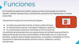 Funciones
11
En PowerPoint podremos realizar varias acciones como puede ser insertar,
diseñar, realizar transacciones, animaciones, presentar las diapositivas y muchas
cosas más.
Típicamente incluye tres funciones principales:
● Un editor que permite insertar un texto y darle formato.
● Un método para insertar y manipular imágenes y gráficos.
● Un sistema para mostrar el contenido en forma continua.
Los editores de presentaciones son aplicaciones de software que permiten la
elaboración de documentos multimediales conformados por un conjunto de
pantallas, también denominadas diapositivas, vinculadas o enlazadas en forma
secuencial o hipertextual donde conviven textos, imágenes, sonido y
animaciones.
 