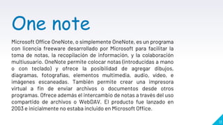 13
One note
Microsoft Office OneNote, o simplemente OneNote, es un programa
con licencia freeware desarrollado por Microsoft para facilitar la
toma de notas, la recopilación de información, y la colaboración
multiusuario. OneNote permite colocar notas (introducidas a mano
o con teclado) y ofrece la posibilidad de agregar dibujos,
diagramas, fotografías, elementos multimedia, audio, vídeo, e
imágenes escaneadas. También permite crear una impresora
virtual a fin de enviar archivos o documentos desde otros
programas. Ofrece además el intercambio de notas a través del uso
compartido de archivos o WebDAV. El producto fue lanzado en
2003 e inicialmente no estaba incluido en Microsoft Office.
 
