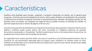 Características
14
OneNote está diseñado para recoger, organizar y compartir materiales sin diseño, por lo general para
proyectos, mientras que los procesadores de texto y wikis suelen dirigirse a la publicación de contenido.
La diferencia se muestra en algunas funciones y características (por ejemplo, las páginas pueden ser tan
grandes como uno desee, las imágenes de mapa de bits se pueden insertar sin pérdida de calidad, no
permite la aplicación de un diseño de página uniforme, etc).
Una de las innovaciones de OneNote es la integración de funciones de búsqueda e indexación dentro de los
gráficos. OneNote puede buscar dentro del texto incrustado en imágenes (capturas de pantalla,
documentos escaneados, o fotografías). También puede buscar texto en las anotaciones manuscritas. Se
puede buscar incluso dentro de una grabación de audio.
Su capacidad multi-usuario permite editar una nota sin conexión y sincronizarla posteriormente. Esto la
convierte en una herramienta adecuada para los grupos cuyos miembros no siempre están en línea.
OneNote se ha diseñado como una herramienta de colaboración y permite que más de una persona trabaje
una página al mismo tiempo.
 