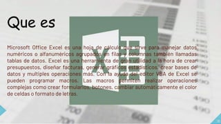 16
Que es
Microsoft Office Excel es una hoja de cálculo que sirve para manejar datos
numéricos o alfanuméricos agrupados en filas y columnas también llamadas
tablas de datos. Excel es una herramienta de gran utilidad a la hora de crear
presupuestos, diseñar facturas, generar gráficos estadísticos, crear bases de
datos y multiples operaciones más. Con la ayuda del editor VBA de Excel se
pueden programar macros. Las macros permiten realizar operaciones
complejas como crear formularios, botones, cambiar automáticamente el color
de celdas o formato de letras.
 