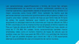 18
Las características, especificaciones y límites de Excel han variado
considerablemente de versión en versión, exhibiendo cambios en su
interfaz operativa y capacidades desde el lanzamiento de su versión 12.0
mejor conocida como Excel 2007. Esto también ha hecho que las
personas sientan una evolución positiva dentro del programa y dado a su
usuario una mejor calidad y opción de hoja ya que tiene más de 15 tipos
de estas. Se puede destacar que mejoró su límite de columnas
ampliando la cantidad máxima de columnas por hoja de cálculo de 256 a
16 384 columnas.[5] De la misma forma fue ampliado el límite máximo de
filas por hoja de cálculo de 65 536 a 1 048 576 filas[6] por hoja, dando un
total de 17 179 869 184 celdas. Otras características también fueron
ampliadas, tales como el número máximo de hojas de cálculo que es
posible crear por libro que pasó de 256 a 1024 o la cantidad de memoria
del PC que es posible emplear que creció de 1 GB a 2 GB soportando
además la posibilidad de usar procesadores de varios núcleos.
 
