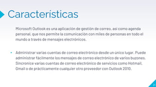 Características
Microsoft Outlook es una aplicación de gestión de correo, así como agenda
personal, que nos permite la comunicación con miles de personas en todo el
mundo a través de mensajes electrónicos.
▸ Administrar varias cuentas de correo electrónico desde un único lugar. Puede
administrar fácilmente los mensajes de correo electrónico de varios buzones.
Sincronice varias cuentas de correo electrónico de servicios como Hotmail,
Gmail o de prácticamente cualquier otro proveedor con Outlook 2010.
21
 