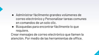 22
● Administrar fácilmente grandes volúmenes de
correo electrónico y Personalizar tareas comunes
en comandos de un solo clic.
● Búsquedas para encontrar fácilmente lo que
requiere.
Crear mensajes de correo electrónico que llamen la
atención. Por medio de las herramientas de office.
 
