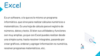 24
Excel
Es un software, o lo que es lo mismo un programa
informático, que sirve para realizar cálculos numéricos o
matemáticos. Es una hoja de cálculo para el registro de
números, datos y texto. Si bien sus utilidades y funciones
son muy amplias, ya que con Excel puedes realizar desde
una simple suma, hasta resolver integrales, pasando por
crear gráficos, ordenar y agregar información no numérica,
resolver programas matemáticos, etc.
 