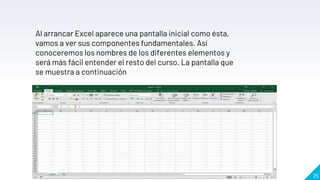 25
Al arrancar Excel aparece una pantalla inicial como ésta,
vamos a ver sus componentes fundamentales. Así
conoceremos los nombres de los diferentes elementos y
será más fácil entender el resto del curso. La pantalla que
se muestra a continuación
 