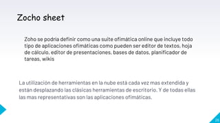 La utilización de herramientas en la nube está cada vez mas extendida y
están desplazando las clásicas herramientas de escritorio. Y de todas ellas
las mas representativas son las aplicaciones ofimáticas.
26
Zocho sheet
Zoho se podría definir como una suite ofimática online que incluye todo
tipo de aplicaciones ofimáticas como pueden ser editor de textos, hoja
de cálculo, editor de presentaciones, bases de datos, planificador de
tareas, wikis
 