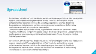 28
Spreadsheet, o traducida “hoja de cálculo”, es una herramienta profesional para trabajar con
hojas de cálculo en el iPhone y también en el iPod Touch. La aplicación se acopla
perfectamente a las características del aparato y proporciona una hoja de cálculo
despegable con vista de zoom, también encontramos las herramientas de formato y
funciones de una aplicación estándar de este tipo.
Con la moda de las aplicaciones iPhone, no podía faltar una que nos permitiera “crear,
visualizar, modificar y compartir” hojas de calculo desde este dispositivo. La espera no duro
mucho, pues ya tenemos una completa aplicación para este fin que lleva como nombre
“Softalk Spreadsheet”.
Spreadsheet, o traducida “hoja de cálculo”, es una herramienta profesional para trabajar con
hojas de cálculo en el iPhone y también en el iPod Touch. La aplicación se acopla
perfectamente a las características del aparato y proporciona una hoja de cálculo
despegable con vista de zoom, también encontramos las herramientas de formato y
funciones de una aplicación estándar de este tipo.
Spreadsheet
 