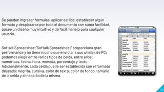 29
Se pueden ingresar formulas, aplicar estilos, establecer algún
formato y desplazarse por todo el documento con suma facilidad,
posee un diseño muy intuitivo y de fácil manejo para cualquier
usuario.
Softalk Spreadsheet“Softalk Spreadsheet” proporciona gran
performance y no tiene mucho que envidiar a sus símiles de PC;
podemos elegir entre varios tipos de celda, entre ellos:
numéricas, fecha, hora, moneda, porcentaje y texto.
Adicionalmente, cada celda puede ser establecida con el formato
deseado: negrita, cursiva, color de texto, color de fondo, tamaño
de la celda y alineación de la misma.
 