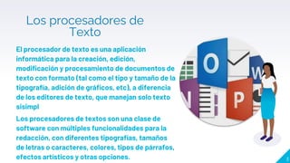 Los procesadores de
Texto
El procesador de texto es una aplicación
informática para la creación, edición,
modificación y procesamiento de documentos de
texto con formato (tal como el tipo y tamaño de la
tipografía, adición de gráficos, etc), a diferencia
de los editores de texto, que manejan solo texto
sisimpl
Los procesadores de textos son una clase de
software con múltiples funcionalidades para la
redacción, con diferentes tipografías, tamaños
de letras o caracteres, colores, tipos de párrafos,
efectos artísticos y otras opciones. 3
 