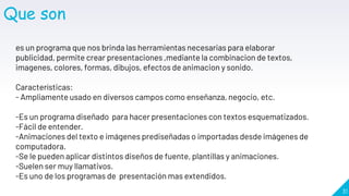 31
Que son
es un programa que nos brinda las herramientas necesarias para elaborar
publicidad, permite crear presentaciones ,mediante la combinacion de textos,
imagenes, colores, formas, dibujos, efectos de animacion y sonido.
Características:
- Ampliamente usado en diversos campos como enseñanza, negocio, etc.
-Es un programa diseñado para hacer presentaciones con textos esquematizados.
-Fácil de entender.
-Animaciones del texto e imágenes prediseñadas o importadas desde imágenes de
computadora.
-Se le pueden aplicar distintos diseños de fuente, plantillas y animaciones.
-Suelen ser muy llamativos.
-Es uno de los programas de presentación mas extendidos.
 