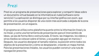 33
Prezi
Prezi es un programa de presentaciones para explorar y compartir ideas sobre
un documento virtual basado en la informática en nube (software como
servicio).1 La aplicación se distingue por su interfaz gráfica con zoom, que
permite a los usuarios disponer de una visión más acercada o alejada de la zona
de presentación, en un espacio.
El programa se utiliza como plataforma puente entre la información lineal y la
no lineal, y como una herramienta de presentación para el intercambio de
ideas, ya sea de forma libre o estructurada. El texto, las imágenes, los vídeos y
otros medios se colocan sobre el lienzo, y se pueden agrupar en marcos.1
Después, los usuarios designan el tamaño relativo, la posición entre todos los
objetos de la presentación y cómo se desplazarán, creando un mapa mental.
Para las presentaciones lineales, los usuarios pueden construir una ruta de
navegación prescrita.
 