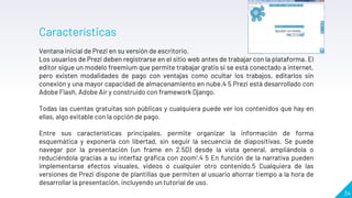 34
Características
Ventana inicial de Prezi en su versión de escritorio.
Los usuarios de Prezi deben registrarse en el sitio web antes de trabajar con la plataforma. El
editor sigue un modelo freemium que permite trabajar gratis si se está conectado a internet,
pero existen modalidades de pago con ventajas como ocultar los trabajos, editarlos sin
conexión y una mayor capacidad de almacenamiento en nube.4 5 Prezi está desarrollado con
Adobe Flash, Adobe Air y construido con framework Django.
Todas las cuentas gratuitas son públicas y cualquiera puede ver los contenidos que hay en
ellas, algo evitable con la opción de pago.
Entre sus características principales, permite organizar la información de forma
esquemática y exponerla con libertad, sin seguir la secuencia de diapositivas. Se puede
navegar por la presentación (un frame en 2.5D) desde la vista general, ampliándola o
reduciéndola gracias a su interfaz gráfica con zoom'.4 5 En función de la narrativa pueden
implementarse efectos visuales, videos o cualquier otro contenido.5 Cualquiera de las
versiones de Prezi dispone de plantillas que permiten al usuario ahorrar tiempo a la hora de
desarrollar la presentación, incluyendo un tutorial de uso.
 