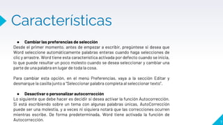 Características
7
● Cambiar las preferencias de selección
Desde el primer momento, antes de empezar a escribir, pregúntese si desea que
Word seleccione automáticamente palabras enteras cuando haga selecciones de
clic y arrastre. Word tiene esta característica activada por defecto cuando se inicia,
lo que puede resultar un poco molesto cuando se desea seleccionar y cambiar una
parte de una palabra en lugar de toda la cosa.
Para cambiar esta opción, en el menú Preferencias, vaya a la sección Editar y
desmarque la casilla junto a “Seleccionar palabra completa al seleccionar texto”.
● Desactivar o personalizar autocorrección
Lo siguiente que debe hacer es decidir si desea activar la función Autocorrección.
Si está escribiendo sobre un tema con algunas palabras únicas, AutoCorrección
puede ser una molestia, y a veces ni siquiera notará que las correcciones ocurren
mientras escribe. De forma predeterminada, Word tiene activada la función de
Autocorrección.
 