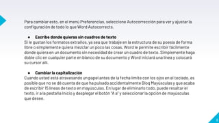 8
Para cambiar esto, en el menú Preferencias, seleccione Autocorrección para ver y ajustar la
configuración de todo lo que Word Autocorrects.
● Escribe donde quieras sin cuadros de texto
Si le gustan los formatos extraños, ya sea que trabaje en la estructura de su poesía de forma
libre o simplemente quiera mezclar un poco las cosas, Word le permite escribir fácilmente
donde quiera en un documento sin necesidad de crear un cuadro de texto. Simplemente haga
doble clic en cualquier parte en blanco de su documento y Word iniciará una línea y colocará
su cursor allí.
● Cambiar la capitalización
Cuando usted está atravesando un papel antes de la fecha límite con los ojos en el teclado, es
posible que no se dé cuenta de que ha pulsado accidentalmente Bloq Mayúsculas y que acaba
de escribir 15 líneas de texto en mayúsculas. En lugar de eliminarlo todo, puede resaltar el
texto, ir a la pestaña Inicio y desplegar el botón “A a” y seleccionar la opción de mayúsculas
que desee.
 