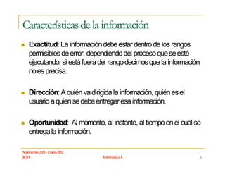 Características de la información
    Exactitud: La información debe estar dentro de los rangos
    permisibles de error, dependiendo del proceso que se esté
    ejecutando, si está fuera del rango decimos que la información
    no es precisa.

    Dirección: A quién va dirigida la información, quién es el
    usuario a quien se debe entregar esa información.

    Oportunidad: Al momento, al instante, al tiempo en el cual se
    entrega la información.

Septiembre 2011 - Enero 2012
JCSA                           Informática I                     12
 