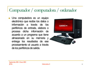Computador / computadora / ordenador
    Una computadora es un equipo
    electrónico que recibe los datos o
    información a través de los
    periféricos de entrada, elabora o
    procesa dicha información de
    acuerdo a un programa que tiene
    almacenado en su memoria y
    entrega los resultados de ese
    procesamiento al usuario a través
    de los periféricos de salida.



Septiembre 2011 - Enero 2012
JCSA                           Informática I   14
 