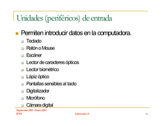 Unidades (periféricos) de entrada
    Permiten introducir datos en la computadora.
         Teclado
         Ratón o Mouse
         Escáner
         Lector de caracteres ópticos
         Lector biométrico
         Lápiz óptico
         Pantallas sensibles al tacto
         Digitalizador
         Micrófono
         Cámara digital
Septiembre 2011 - Enero 2012
JCSA                              Informática I    16
 