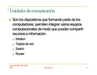 Unidades de comunicación
    Son los dispositivos que formando parte de los
    computadores, permiten integrar varios equipos
    computacionales de modo que puedan compartir
    recursos e información.
         Modem
         Tarjeta de red
         Switch
         Router


Septiembre 2011 - Enero 2012
JCSA                           Informática I         18
 
