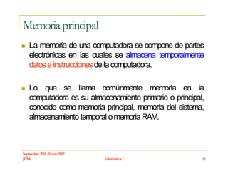 Memoria principal
    La memoria de una computadora se compone de partes
    electrónicas en las cuales se almacena temporalmente
    datos e instrucciones de la computadora.

    Lo que se llama comúnmente memoria en la
    computadora es su almacenamiento primario o principal,
    conocido como memoria principal, memoria del sistema,
    almacenamiento temporal o memoria RAM.



Septiembre 2011 - Enero 2012
JCSA                           Informática I             19
 
