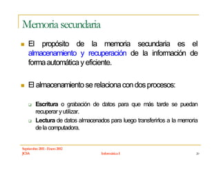 Memoria secundaria
    El propósito de la memoria secundaria es el
    almacenamiento y recuperación de la información de
    forma automática y eficiente.

    El almacenamiento se relaciona con dos procesos:

         Escritura o grabación de datos para que más tarde se puedan
         recuperar y utilizar.
         Lectura de datos almacenados para luego transferirlos a la memoria
         de la computadora.


Septiembre 2011 - Enero 2012
JCSA                               Informática I                          20
 