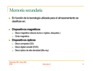 Memoria secundaria
    En función de la tecnología utilizada para el almacenamiento se
    clasifican en:

    Dispositivos magnéticos
         Disco magnético (discos duros o rígidos, disquetes )
         Cinta magnética
    Dispositivos ópticos
         Disco compacto (CD)
         Disco digital versátil (DVD)
         Disco óptico de alta densidad (Blu-ray)



Septiembre 2011 - Enero 2012
JCSA                                    Informática I                 21
 