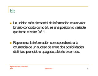 bit

     La unidad más elemental de información es un valor
     binario conocido como bit, es una posición o variable
     que toma el valor 0 ó 1.

     Representa la información correspondiente a la
     ocurrencia de un suceso de entre dos posibilidades
     distintas: prendido o apagado, abierto o cerrado.


Septiembre 2011 - Enero 2012
JCSA                           Informática I                 22
 