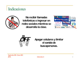 Indicaciones
                             No recibir llamadas
                          telefónicas o ingresar en
                         redes sociales mientras se
                             desarrolla la clase.




                     OFF            Apagar celulares y limitar
                                         el sonido de
                                        buscapersonas.


Septiembre 2011 - Enero 2012
JCSA                                  Informática I              3
 