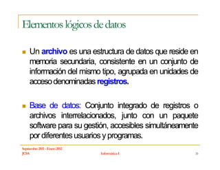 Elementos lógicos de datos

     Un archivo es una estructura de datos que reside en
     memoria secundaria, consistente en un conjunto de
     información del mismo tipo, agrupada en unidades de
     acceso denominadas registros.

     Base de datos: Conjunto integrado de registros o
     archivos interrelacionados, junto con un paquete
     software para su gestión, accesibles simultáneamente
     por diferentes usuarios y programas.
Septiembre 2011 - Enero 2012
JCSA                           Informática I            33
 