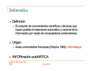 Informática

     Definición
          El conjunto de conocimientos científicos y técnicas que
          hacen posible el tratamiento automático y racional de la
          información por medio de computadoras (ordenadores).


     Origen
          Aulas universitarias francesas (Dreyfus 1962) informatique.


     INFORmación autoMÁTICA.
Septiembre 2011 - Enero 2012
JCSA                              Informática I                         4
 