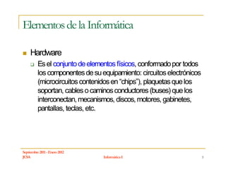 Elementos de la Informática

     Hardware
          Es el conjunto de elementos físicos, conformado por todos
          los componentes de su equipamiento: circuitos electrónicos
          (microcircuitos contenidos en “chips”), plaquetas que los
          soportan, cables o caminos conductores (buses) que los
          interconectan, mecanismos, discos, motores, gabinetes,
          pantallas, teclas, etc.




Septiembre 2011 - Enero 2012
JCSA                             Informática I                         5
 