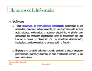 Elementos de la Informática

     Software
          Toda secuencia de instrucciones (programa) destinadas a ser
          utilizadas, directa o indirectamente, en un dispositivo de lectura
          automatizada, ordenador, o aparato electrónico o similar con
          capacidad de procesar información, para la realización de una
          función o tarea, u obtención de un resultado determinado,
          cualquiera que fuere su forma de expresión o fijación.

          El programa de ordenador comprende también la documentación
          preparatoria, planes y diseños, la documentación técnica, y los
          manuales de uso.
Septiembre 2011 - Enero 2012
JCSA                                Informática I                          7
 