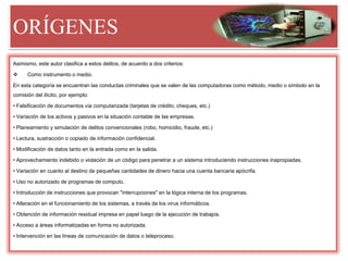 ORÍGENES
Asimismo, este autor clasifica a estos delitos, de acuerdo a dos criterios:
 Como instrumento o medio.
En esta categoría se encuentran las conductas criminales que se valen de las computadoras como método, medio o símbolo en la
comisión del ilícito, por ejemplo:
• Falsificación de documentos vía computarizada (tarjetas de crédito, cheques, etc.)
• Variación de los activos y pasivos en la situación contable de las empresas.
• Planeamiento y simulación de delitos convencionales (robo, homicidio, fraude, etc.)
• Lectura, sustracción o copiado de información confidencial.
• Modificación de datos tanto en la entrada como en la salida.
• Aprovechamiento indebido o violación de un código para penetrar a un sistema introduciendo instrucciones inapropiadas.
• Variación en cuanto al destino de pequeñas cantidades de dinero hacia una cuenta bancaria apócrifa.
• Uso no autorizado de programas de computo.
• Introducción de instrucciones que provocan "interrupciones" en la lógica interna de los programas.
• Alteración en el funcionamiento de los sistemas, a través de los virus informáticos.
• Obtención de información residual impresa en papel luego de la ejecución de trabajos.
• Acceso a áreas informatizadas en forma no autorizada.
• Intervención en las líneas de comunicación de datos o teleproceso.
 