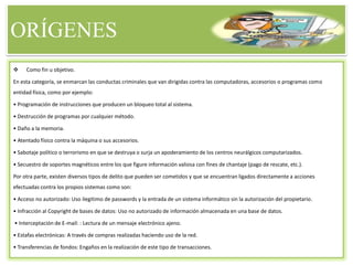 ORÍGENES
 Como fin u objetivo.
En esta categoría, se enmarcan las conductas criminales que van dirigidas contra las computadoras, accesorios o programas como
entidad física, como por ejemplo:
• Programación de instrucciones que producen un bloqueo total al sistema.
• Destrucción de programas por cualquier método.
• Daño a la memoria.
• Atentado físico contra la máquina o sus accesorios.
• Sabotaje político o terrorismo en que se destruya o surja un apoderamiento de los centros neurálgicos computarizados.
• Secuestro de soportes magnéticos entre los que figure información valiosa con fines de chantaje (pago de rescate, etc.).
Por otra parte, existen diversos tipos de delito que pueden ser cometidos y que se encuentran ligados directamente a acciones
efectuadas contra los propios sistemas como son:
• Acceso no autorizado: Uso ilegitimo de passwords y la entrada de un sistema informático sin la autorización del propietario.
• Infracción al Copyright de bases de datos: Uso no autorizado de información almacenada en una base de datos.
• Interceptación de E-mail: : Lectura de un mensaje electrónico ajeno.
• Estafas electrónicas: A través de compras realizadas haciendo uso de la red.
• Transferencias de fondos: Engaños en la realización de este tipo de transacciones.
 