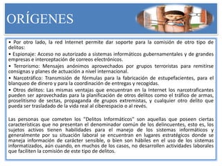 ORÍGENES
• Por otro lado, la red Internet permite dar soporte para la comisión de otro tipo de
delitos:
• Espionaje: Acceso no autorizado a sistemas informáticos gubernamentales y de grandes
empresas e interceptación de correos electrónicos.
• Terrorismo: Mensajes anónimos aprovechados por grupos terroristas para remitirse
consignas y planes de actuación a nivel internacional.
• Narcotráfico: Transmisión de fórmulas para la fabricación de estupefacientes, para el
blanqueo de dinero y para la coordinación de entregas y recogidas.
• Otros delitos: Las mismas ventajas que encuentran en la Internet los narcotraficantes
pueden ser aprovechadas para la planificación de otros delitos como el tráfico de armas,
proselitismo de sectas, propaganda de grupos extremistas, y cualquier otro delito que
pueda ser trasladado de la vida real al ciberespacio o al revés.
Las personas que cometen los "Delitos Informáticos" son aquellas que poseen ciertas
características que no presentan el denominador común de los delincuentes, esto es, los
sujetos activos tienen habilidades para el manejo de los sistemas informáticos y
generalmente por su situación laboral se encuentran en lugares estratégicos donde se
maneja información de carácter sensible, o bien son hábiles en el uso de los sistemas
informatizados, aún cuando, en muchos de los casos, no desarrollen actividades laborales
que faciliten la comisión de este tipo de delitos.
 