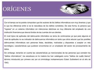 ORÍGENES
Con el tiempo se ha podido comprobar que los autores de los delitos informáticos son muy diversos y que
lo que los diferencia entre sí es la naturaleza de los delitos cometidos. De esta forma, la persona que
"ingresa" en un sistema informático sin intenciones delictivas es muy diferente del empleado de una
institución financiera que desvía fondos de las cuentas de sus clientes.
El nivel típico de aptitudes del delincuente informático es tema de controversia ya que para algunos el
nivel de aptitudes no es indicador de delincuencia informática en tanto que otros aducen que los posibles
delincuentes informáticos son personas listas, decididas, motivadas y dispuestas a aceptar un reto
tecnológico, características que pudieran encontrarse en un empleado del sector de procesamiento de
datos.
Sin embargo, teniendo en cuenta las características ya mencionadas de las personas que cometen los
"delitos informáticos", los estudiosos en la materia los han catalogado como "delitos de cuello blanco"
término introducido por primera vez por el criminólogo norteamericano Edwin Sutherland en el año de
1943.
 